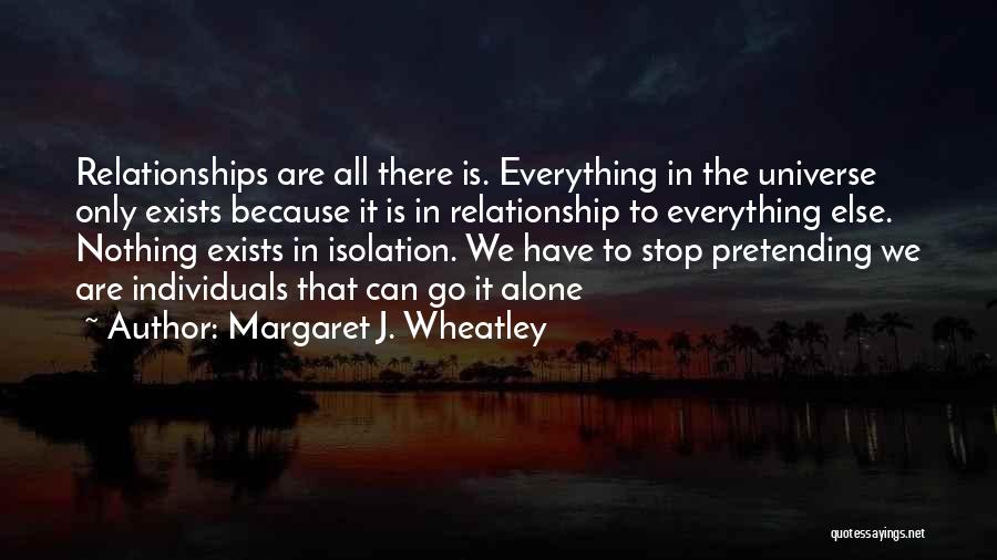 Margaret J. Wheatley Quotes: Relationships Are All There Is. Everything In The Universe Only Exists Because It Is In Relationship To Everything Else. Nothing