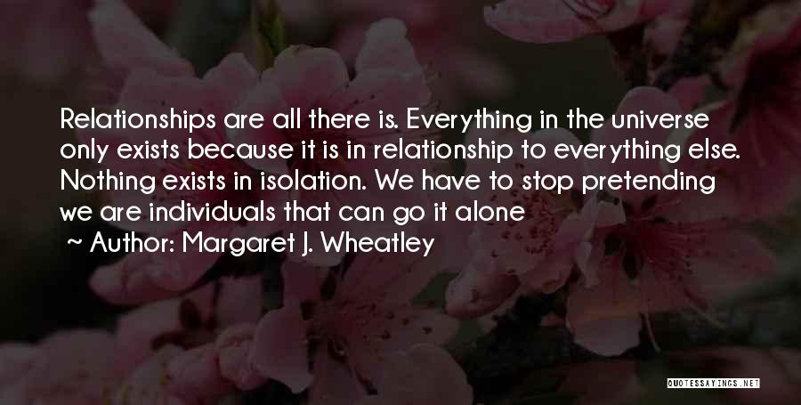 Margaret J. Wheatley Quotes: Relationships Are All There Is. Everything In The Universe Only Exists Because It Is In Relationship To Everything Else. Nothing