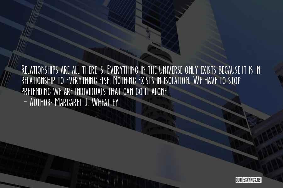 Margaret J. Wheatley Quotes: Relationships Are All There Is. Everything In The Universe Only Exists Because It Is In Relationship To Everything Else. Nothing