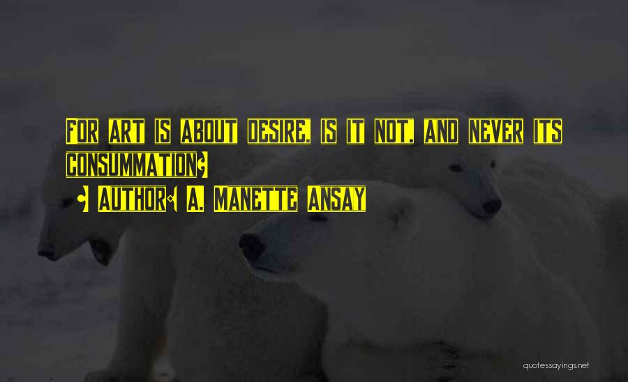 A. Manette Ansay Quotes: For Art Is About Desire, Is It Not, And Never Its Consummation?