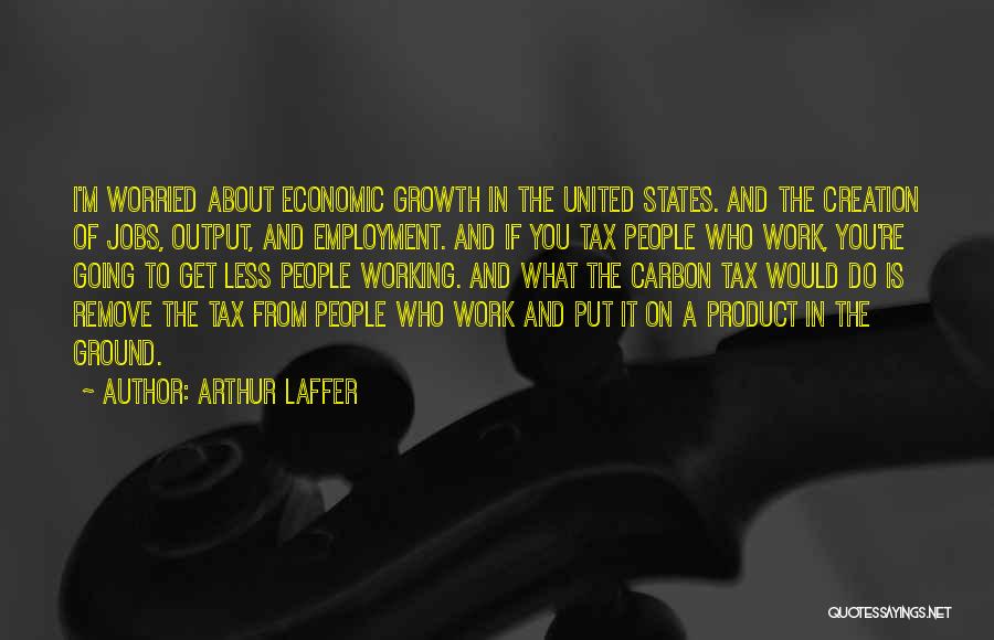 Arthur Laffer Quotes: I'm Worried About Economic Growth In The United States. And The Creation Of Jobs, Output, And Employment. And If You