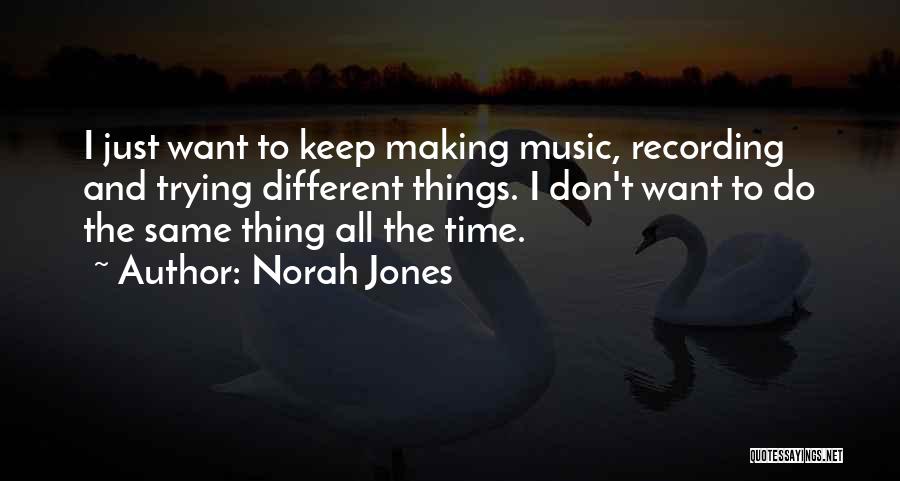 Norah Jones Quotes: I Just Want To Keep Making Music, Recording And Trying Different Things. I Don't Want To Do The Same Thing