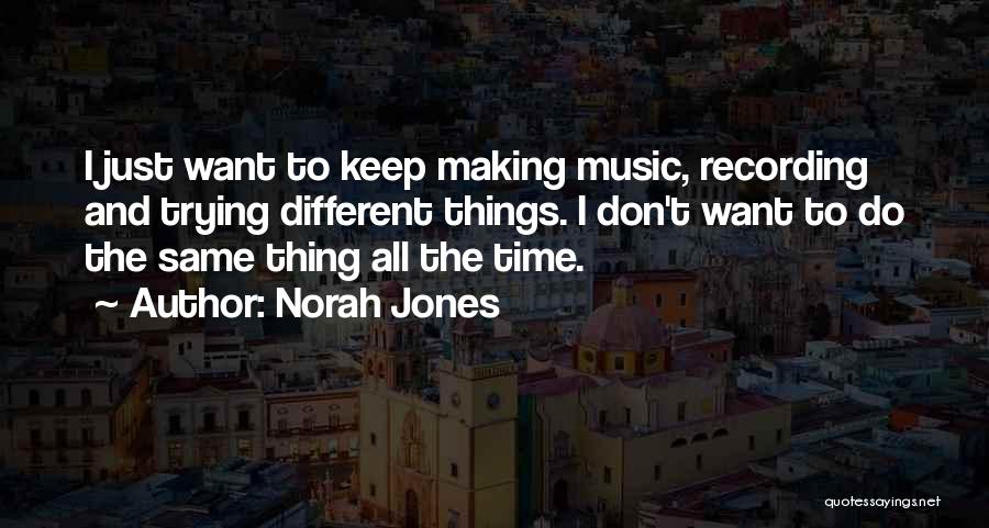 Norah Jones Quotes: I Just Want To Keep Making Music, Recording And Trying Different Things. I Don't Want To Do The Same Thing