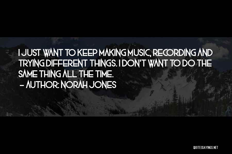 Norah Jones Quotes: I Just Want To Keep Making Music, Recording And Trying Different Things. I Don't Want To Do The Same Thing