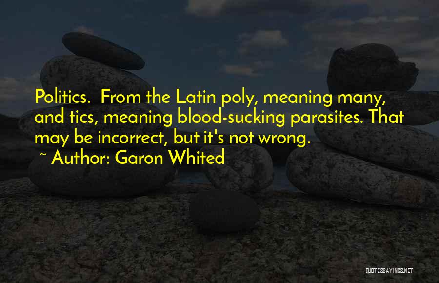 Garon Whited Quotes: Politics. From The Latin Poly, Meaning Many, And Tics, Meaning Blood-sucking Parasites. That May Be Incorrect, But It's Not Wrong.