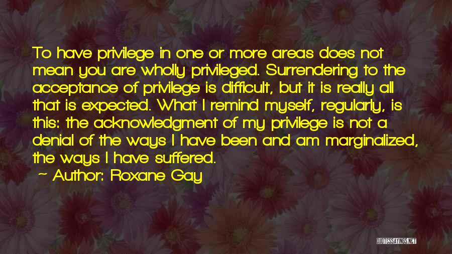 Roxane Gay Quotes: To Have Privilege In One Or More Areas Does Not Mean You Are Wholly Privileged. Surrendering To The Acceptance Of