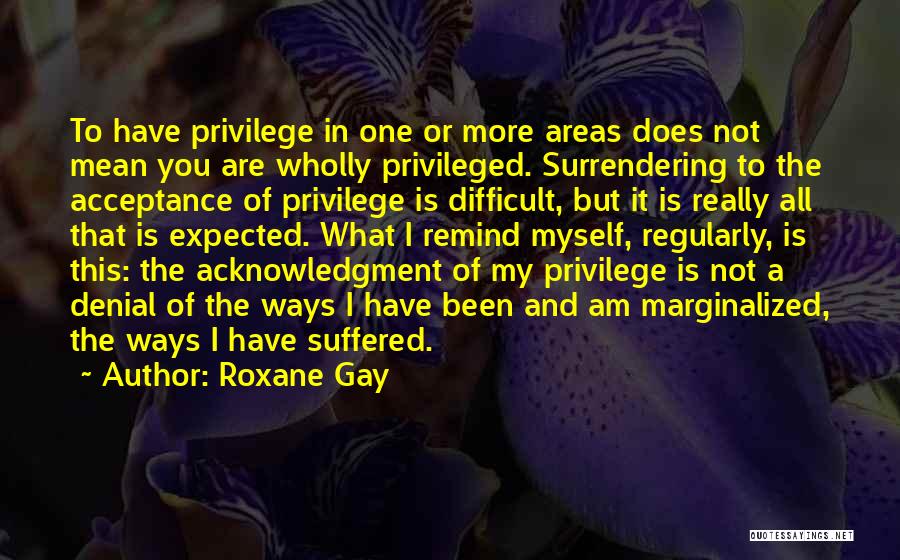 Roxane Gay Quotes: To Have Privilege In One Or More Areas Does Not Mean You Are Wholly Privileged. Surrendering To The Acceptance Of