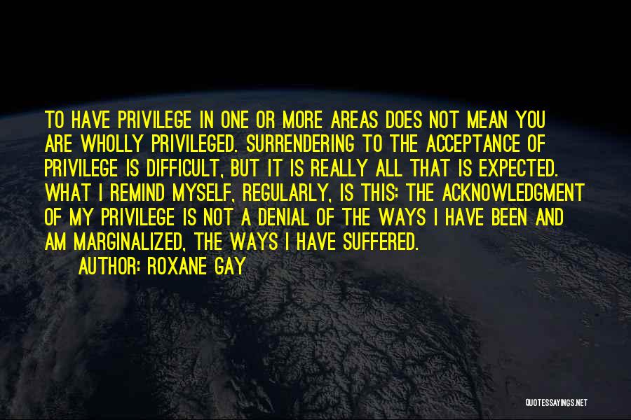 Roxane Gay Quotes: To Have Privilege In One Or More Areas Does Not Mean You Are Wholly Privileged. Surrendering To The Acceptance Of