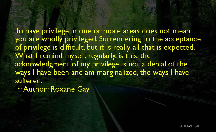 Roxane Gay Quotes: To Have Privilege In One Or More Areas Does Not Mean You Are Wholly Privileged. Surrendering To The Acceptance Of