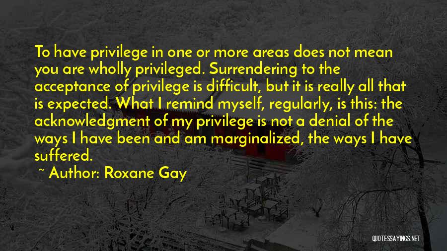 Roxane Gay Quotes: To Have Privilege In One Or More Areas Does Not Mean You Are Wholly Privileged. Surrendering To The Acceptance Of