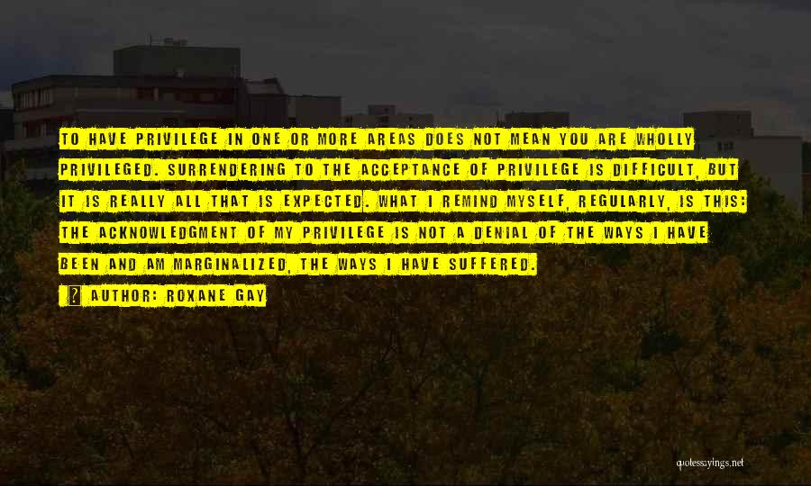 Roxane Gay Quotes: To Have Privilege In One Or More Areas Does Not Mean You Are Wholly Privileged. Surrendering To The Acceptance Of