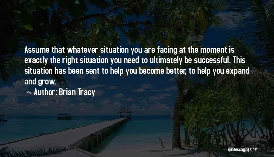 Brian Tracy Quotes: Assume That Whatever Situation You Are Facing At The Moment Is Exactly The Right Situation You Need To Ultimately Be