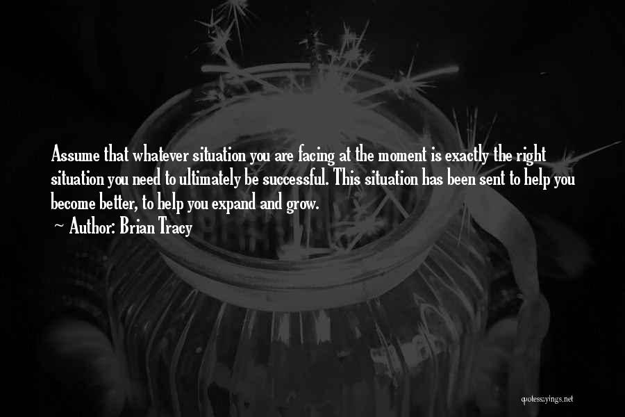 Brian Tracy Quotes: Assume That Whatever Situation You Are Facing At The Moment Is Exactly The Right Situation You Need To Ultimately Be