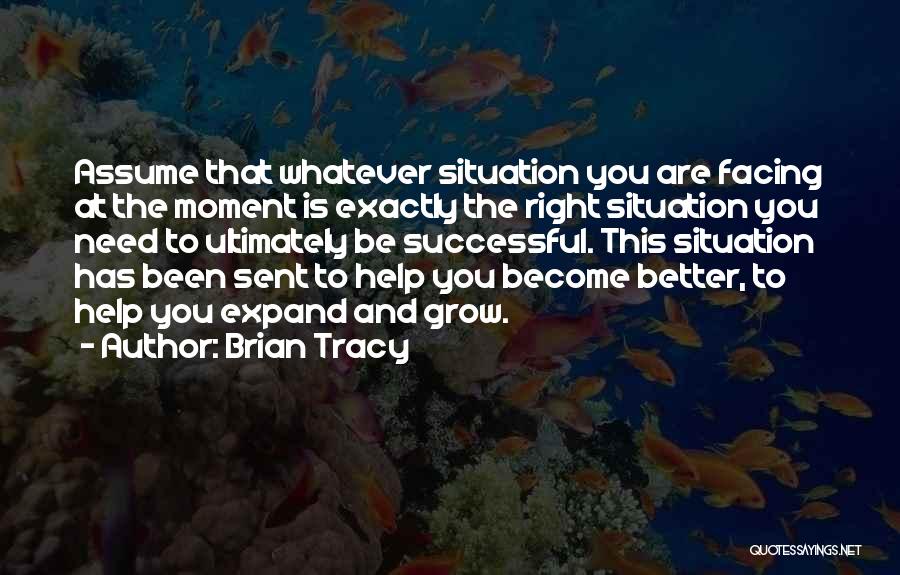 Brian Tracy Quotes: Assume That Whatever Situation You Are Facing At The Moment Is Exactly The Right Situation You Need To Ultimately Be