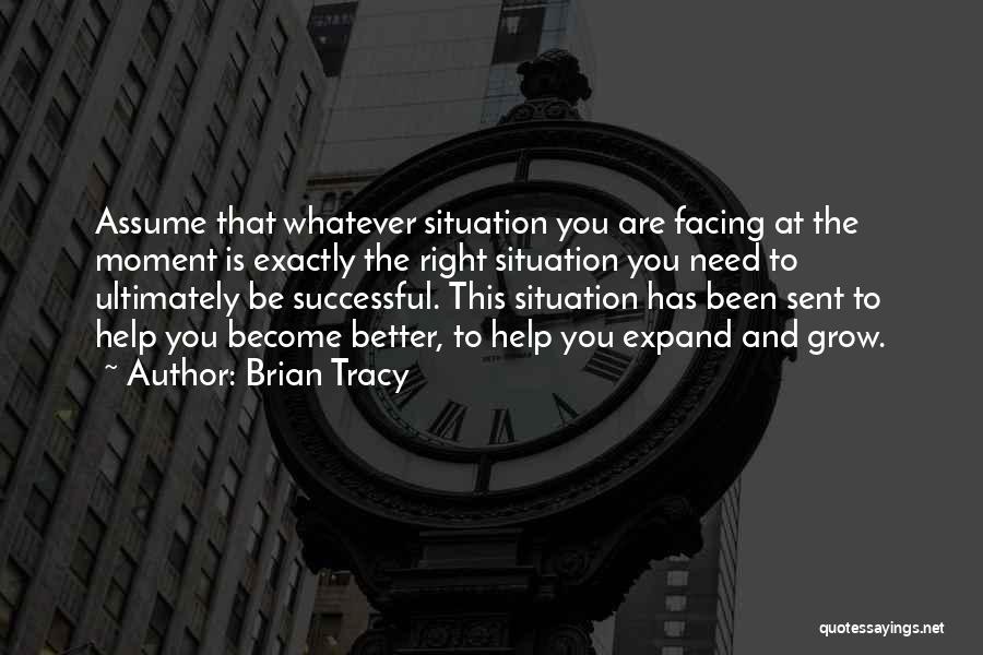 Brian Tracy Quotes: Assume That Whatever Situation You Are Facing At The Moment Is Exactly The Right Situation You Need To Ultimately Be