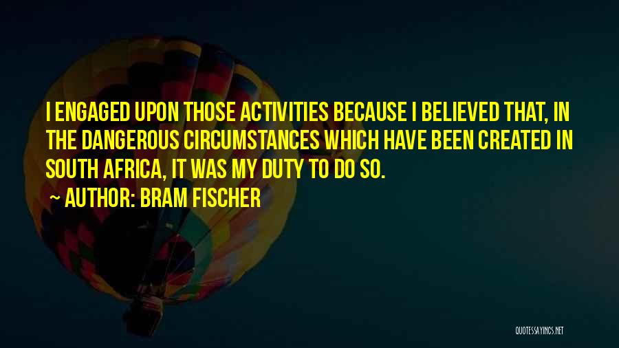 Bram Fischer Quotes: I Engaged Upon Those Activities Because I Believed That, In The Dangerous Circumstances Which Have Been Created In South Africa,