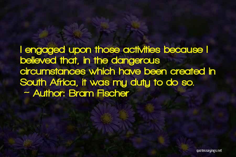 Bram Fischer Quotes: I Engaged Upon Those Activities Because I Believed That, In The Dangerous Circumstances Which Have Been Created In South Africa,