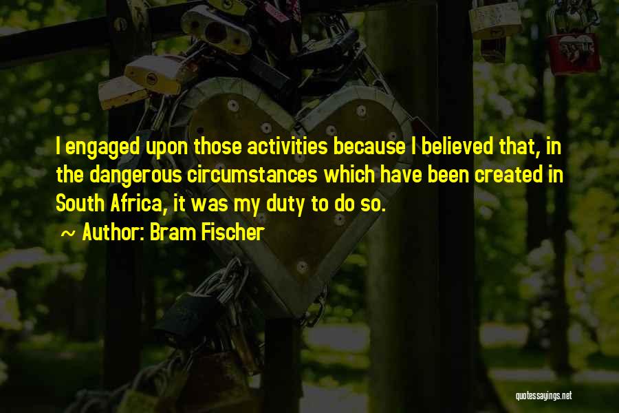 Bram Fischer Quotes: I Engaged Upon Those Activities Because I Believed That, In The Dangerous Circumstances Which Have Been Created In South Africa,