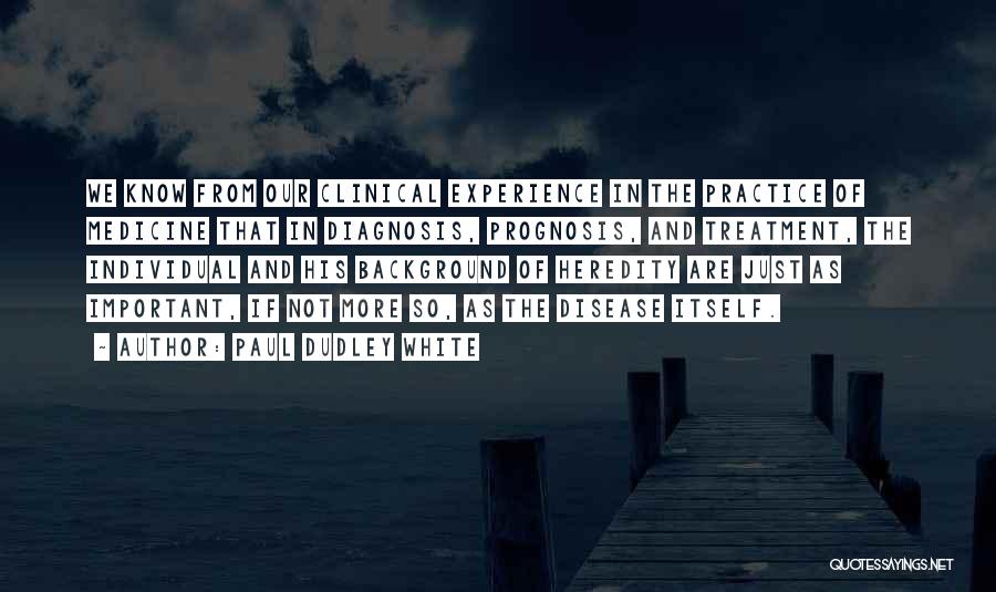 Paul Dudley White Quotes: We Know From Our Clinical Experience In The Practice Of Medicine That In Diagnosis, Prognosis, And Treatment, The Individual And