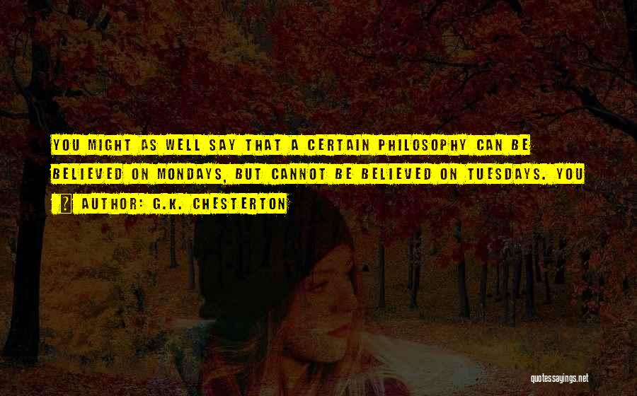 G.K. Chesterton Quotes: You Might As Well Say That A Certain Philosophy Can Be Believed On Mondays, But Cannot Be Believed On Tuesdays.