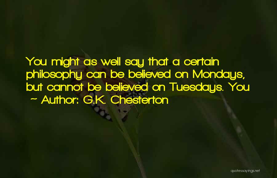 G.K. Chesterton Quotes: You Might As Well Say That A Certain Philosophy Can Be Believed On Mondays, But Cannot Be Believed On Tuesdays.