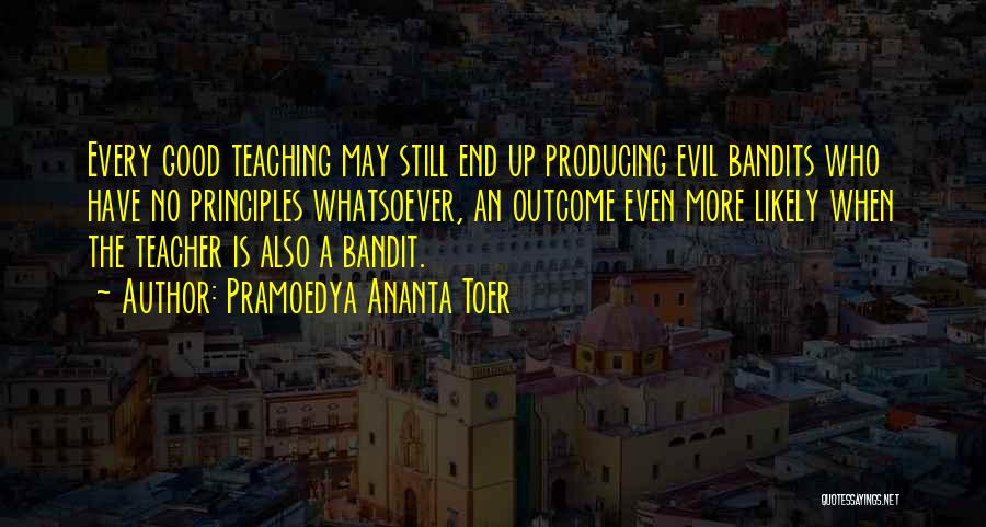 Pramoedya Ananta Toer Quotes: Every Good Teaching May Still End Up Producing Evil Bandits Who Have No Principles Whatsoever, An Outcome Even More Likely