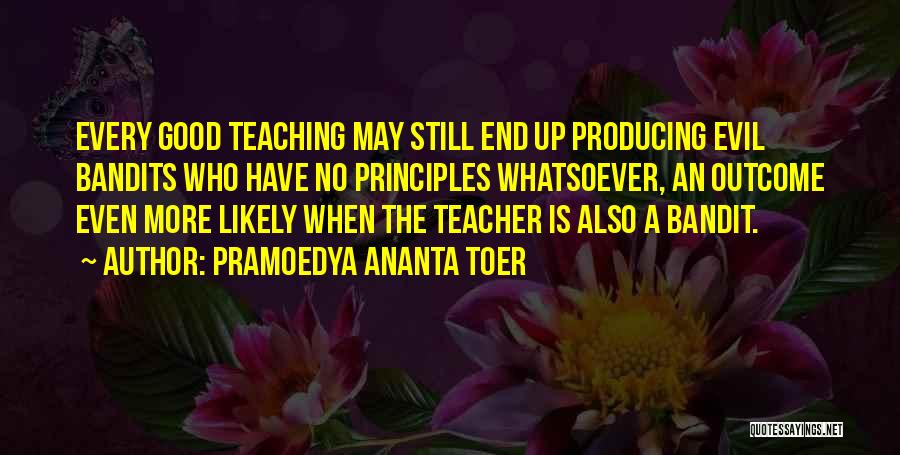 Pramoedya Ananta Toer Quotes: Every Good Teaching May Still End Up Producing Evil Bandits Who Have No Principles Whatsoever, An Outcome Even More Likely