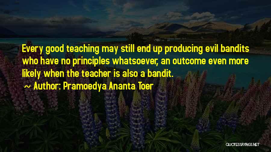 Pramoedya Ananta Toer Quotes: Every Good Teaching May Still End Up Producing Evil Bandits Who Have No Principles Whatsoever, An Outcome Even More Likely