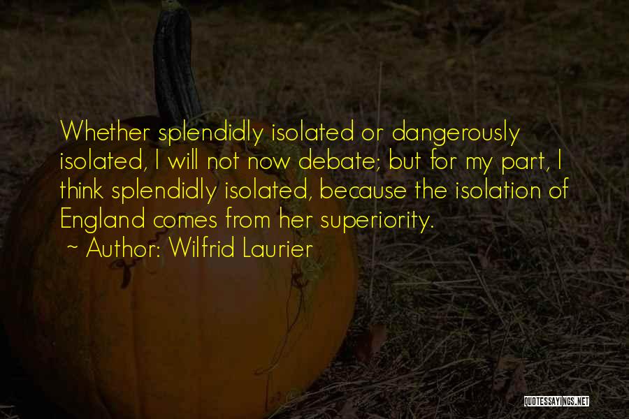 Wilfrid Laurier Quotes: Whether Splendidly Isolated Or Dangerously Isolated, I Will Not Now Debate; But For My Part, I Think Splendidly Isolated, Because