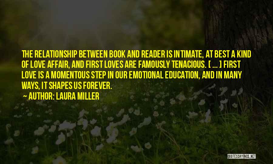 Laura Miller Quotes: The Relationship Between Book And Reader Is Intimate, At Best A Kind Of Love Affair, And First Loves Are Famously