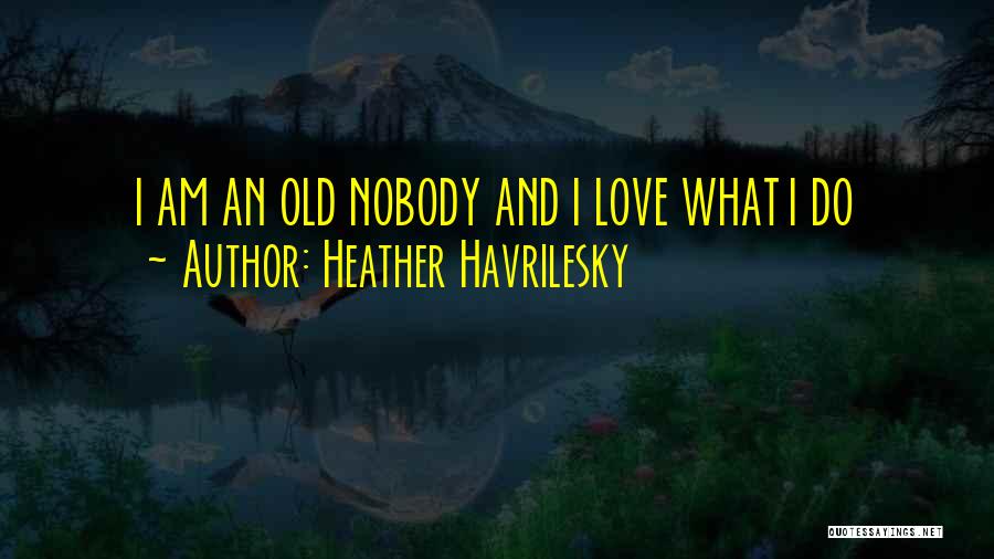 Heather Havrilesky Quotes: I Am An Old Nobody And I Love What I Do