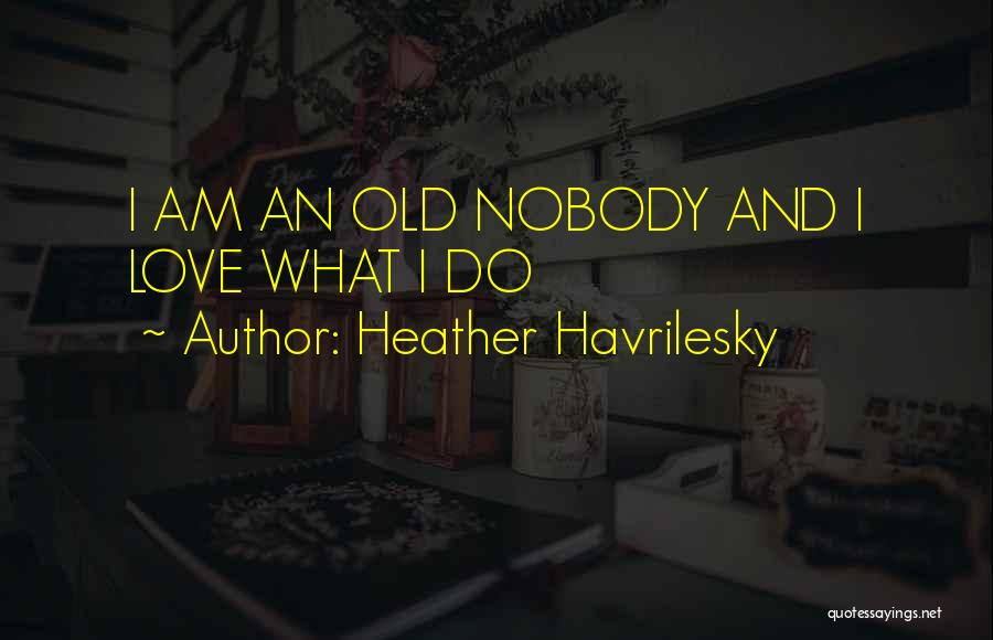 Heather Havrilesky Quotes: I Am An Old Nobody And I Love What I Do