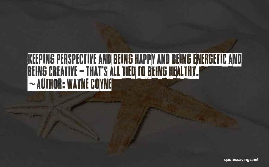 Wayne Coyne Quotes: Keeping Perspective And Being Happy And Being Energetic And Being Creative - That's All Tied To Being Healthy.