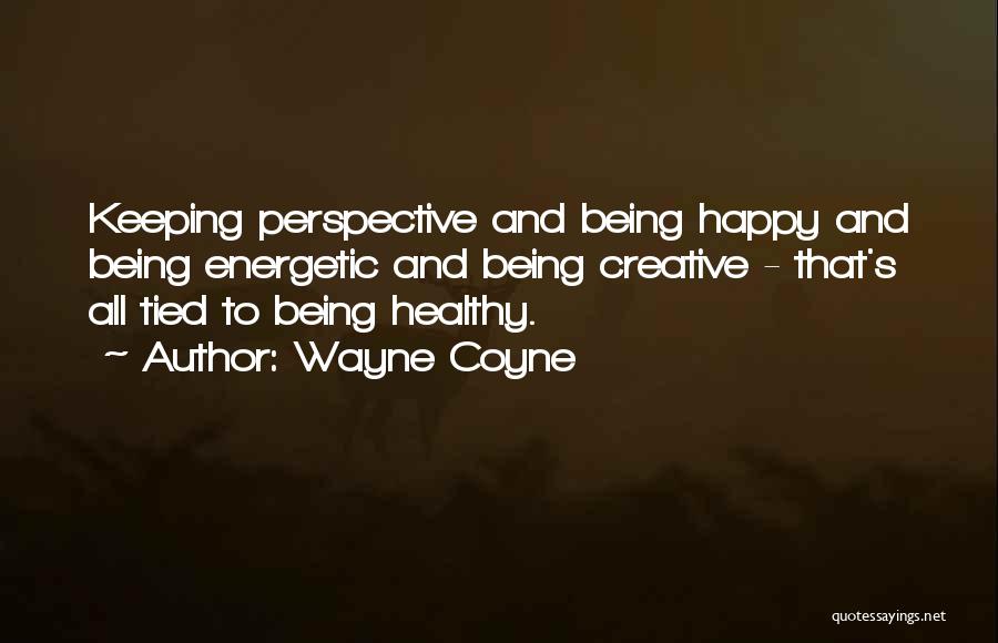 Wayne Coyne Quotes: Keeping Perspective And Being Happy And Being Energetic And Being Creative - That's All Tied To Being Healthy.