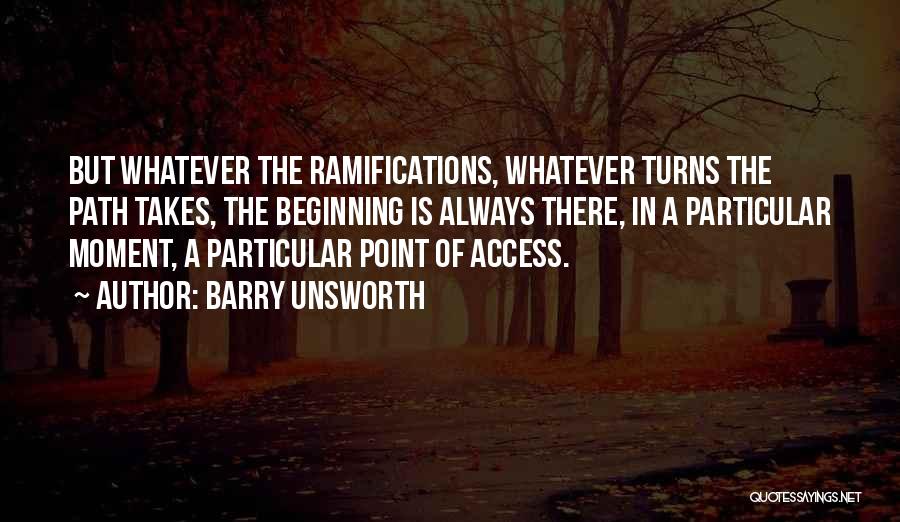 Barry Unsworth Quotes: But Whatever The Ramifications, Whatever Turns The Path Takes, The Beginning Is Always There, In A Particular Moment, A Particular