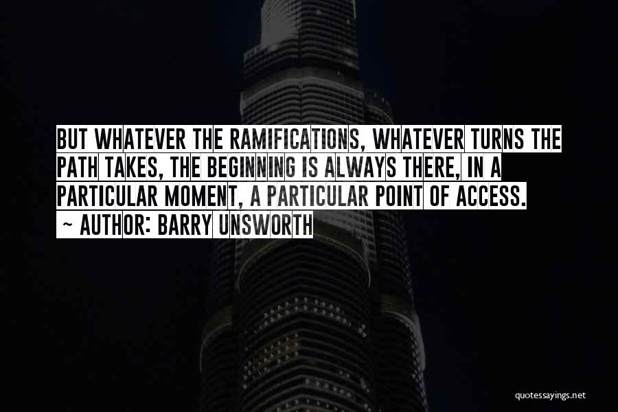 Barry Unsworth Quotes: But Whatever The Ramifications, Whatever Turns The Path Takes, The Beginning Is Always There, In A Particular Moment, A Particular
