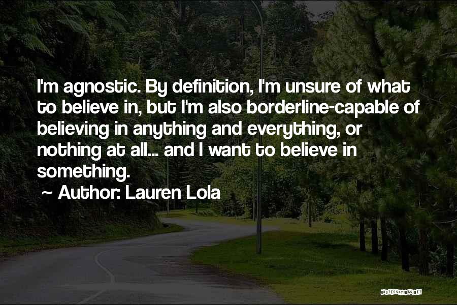 Lauren Lola Quotes: I'm Agnostic. By Definition, I'm Unsure Of What To Believe In, But I'm Also Borderline-capable Of Believing In Anything And