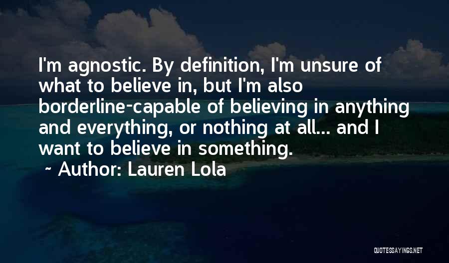 Lauren Lola Quotes: I'm Agnostic. By Definition, I'm Unsure Of What To Believe In, But I'm Also Borderline-capable Of Believing In Anything And