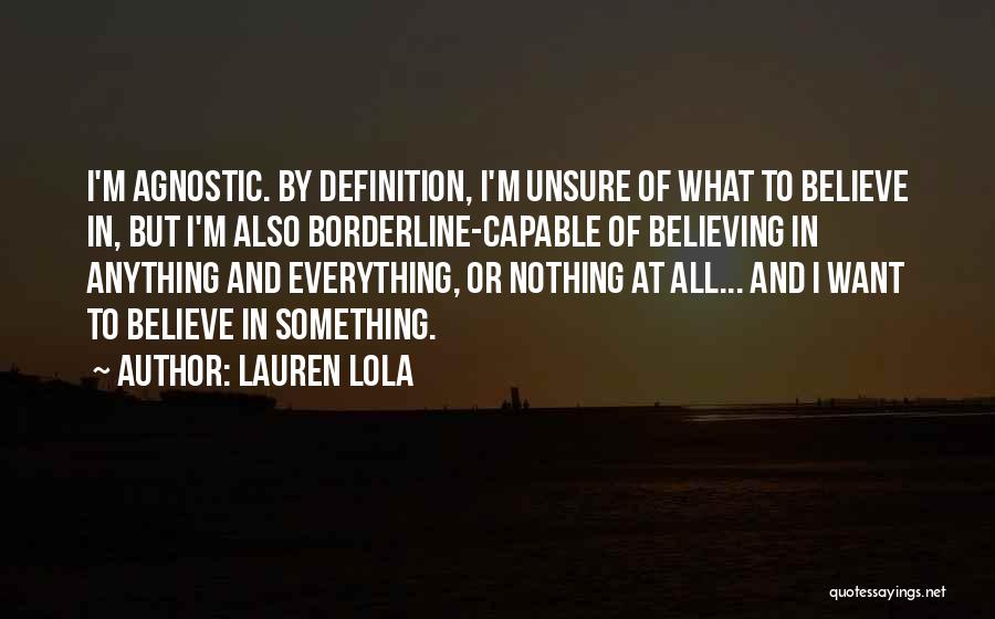 Lauren Lola Quotes: I'm Agnostic. By Definition, I'm Unsure Of What To Believe In, But I'm Also Borderline-capable Of Believing In Anything And