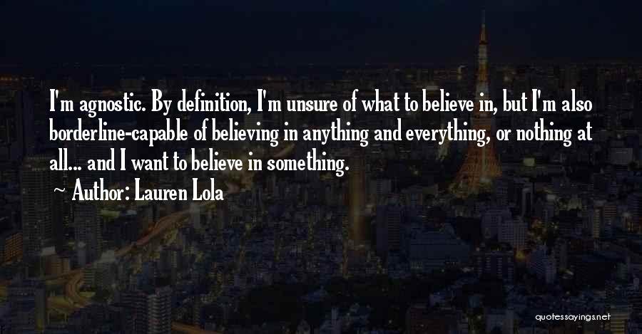 Lauren Lola Quotes: I'm Agnostic. By Definition, I'm Unsure Of What To Believe In, But I'm Also Borderline-capable Of Believing In Anything And