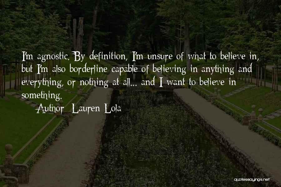 Lauren Lola Quotes: I'm Agnostic. By Definition, I'm Unsure Of What To Believe In, But I'm Also Borderline-capable Of Believing In Anything And