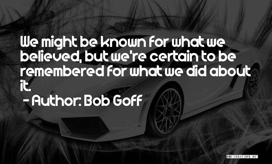 Bob Goff Quotes: We Might Be Known For What We Believed, But We're Certain To Be Remembered For What We Did About It.
