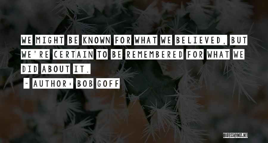 Bob Goff Quotes: We Might Be Known For What We Believed, But We're Certain To Be Remembered For What We Did About It.