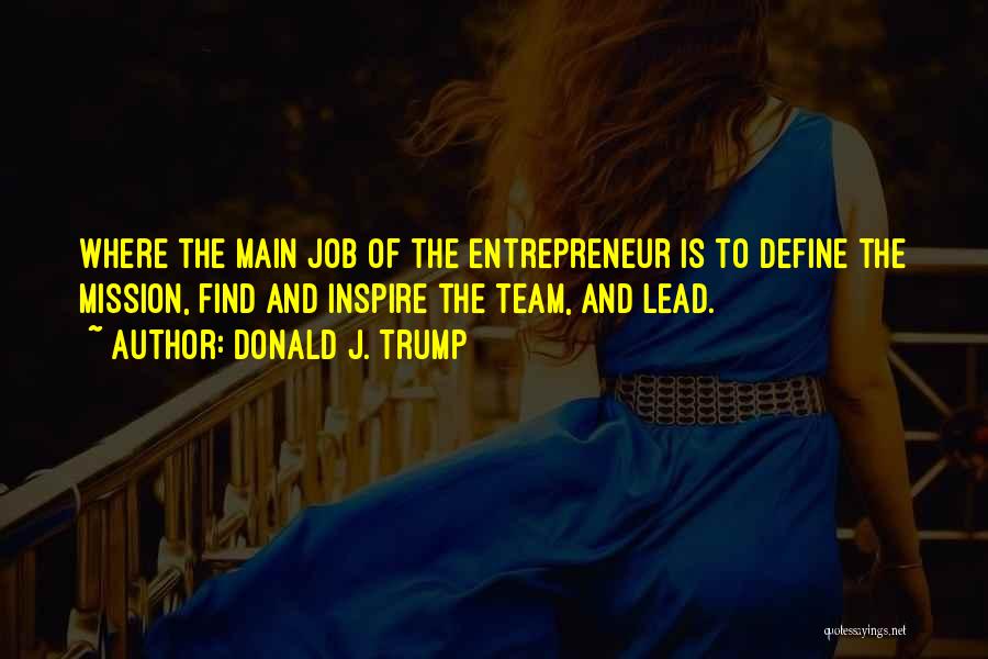 Donald J. Trump Quotes: Where The Main Job Of The Entrepreneur Is To Define The Mission, Find And Inspire The Team, And Lead.