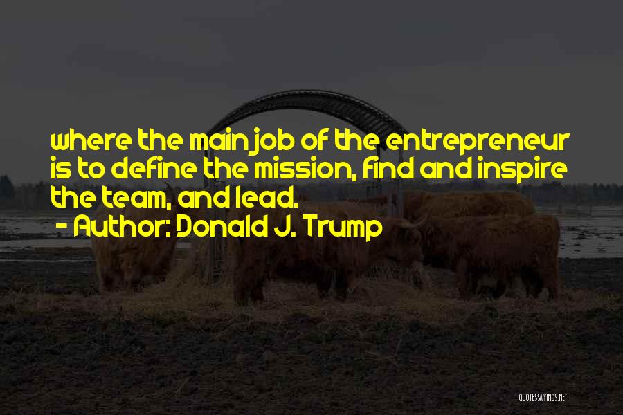 Donald J. Trump Quotes: Where The Main Job Of The Entrepreneur Is To Define The Mission, Find And Inspire The Team, And Lead.
