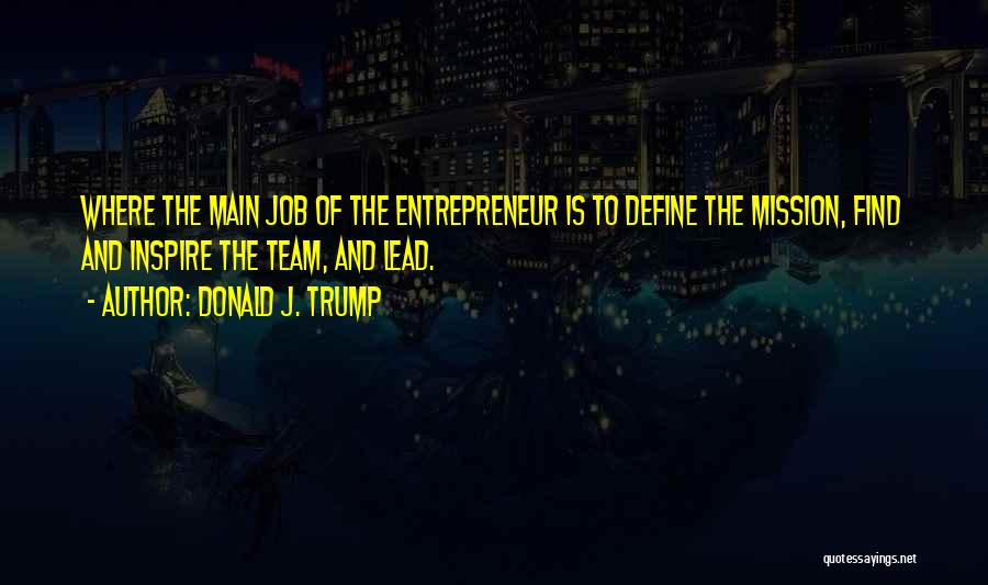 Donald J. Trump Quotes: Where The Main Job Of The Entrepreneur Is To Define The Mission, Find And Inspire The Team, And Lead.