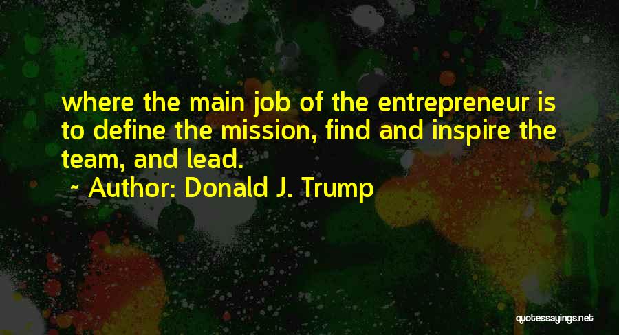 Donald J. Trump Quotes: Where The Main Job Of The Entrepreneur Is To Define The Mission, Find And Inspire The Team, And Lead.