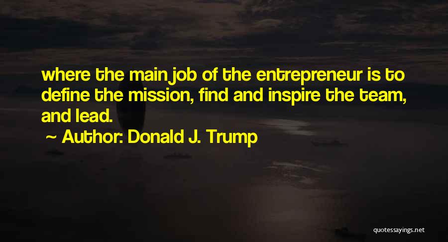 Donald J. Trump Quotes: Where The Main Job Of The Entrepreneur Is To Define The Mission, Find And Inspire The Team, And Lead.