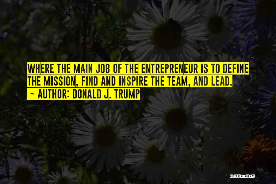 Donald J. Trump Quotes: Where The Main Job Of The Entrepreneur Is To Define The Mission, Find And Inspire The Team, And Lead.