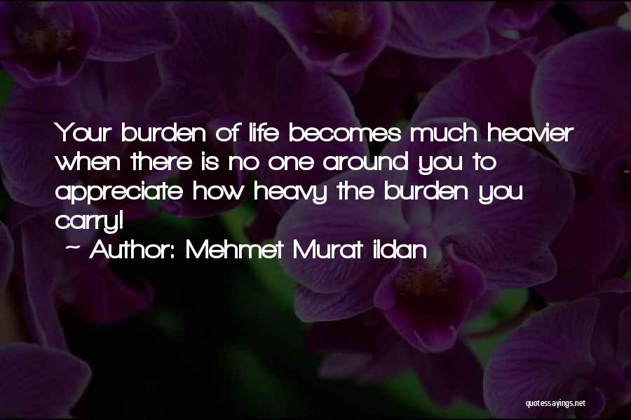 Mehmet Murat Ildan Quotes: Your Burden Of Life Becomes Much Heavier When There Is No One Around You To Appreciate How Heavy The Burden